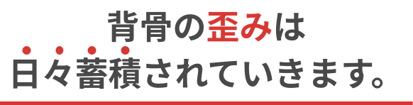 背骨の歪みは日々蓄積されていきます。